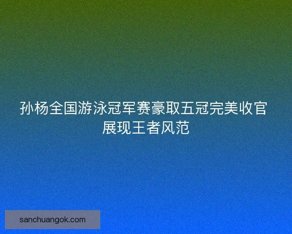 孙杨全国游泳冠军赛豪取五冠完美收官 展现王者风范