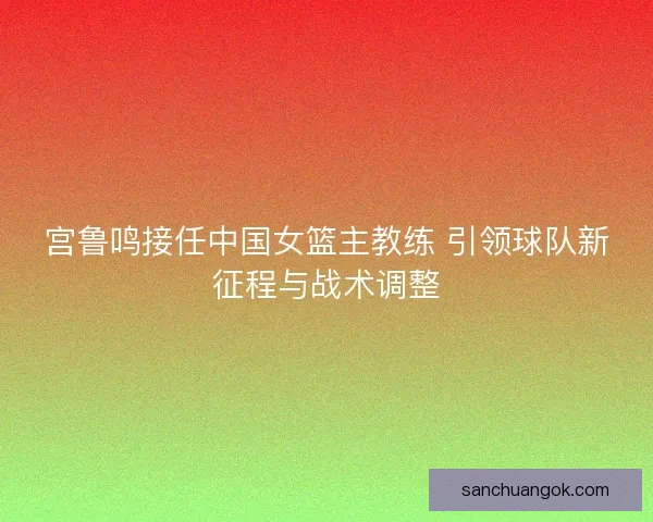 宫鲁鸣接任中国女篮主教练 引领球队新征程与战术调整